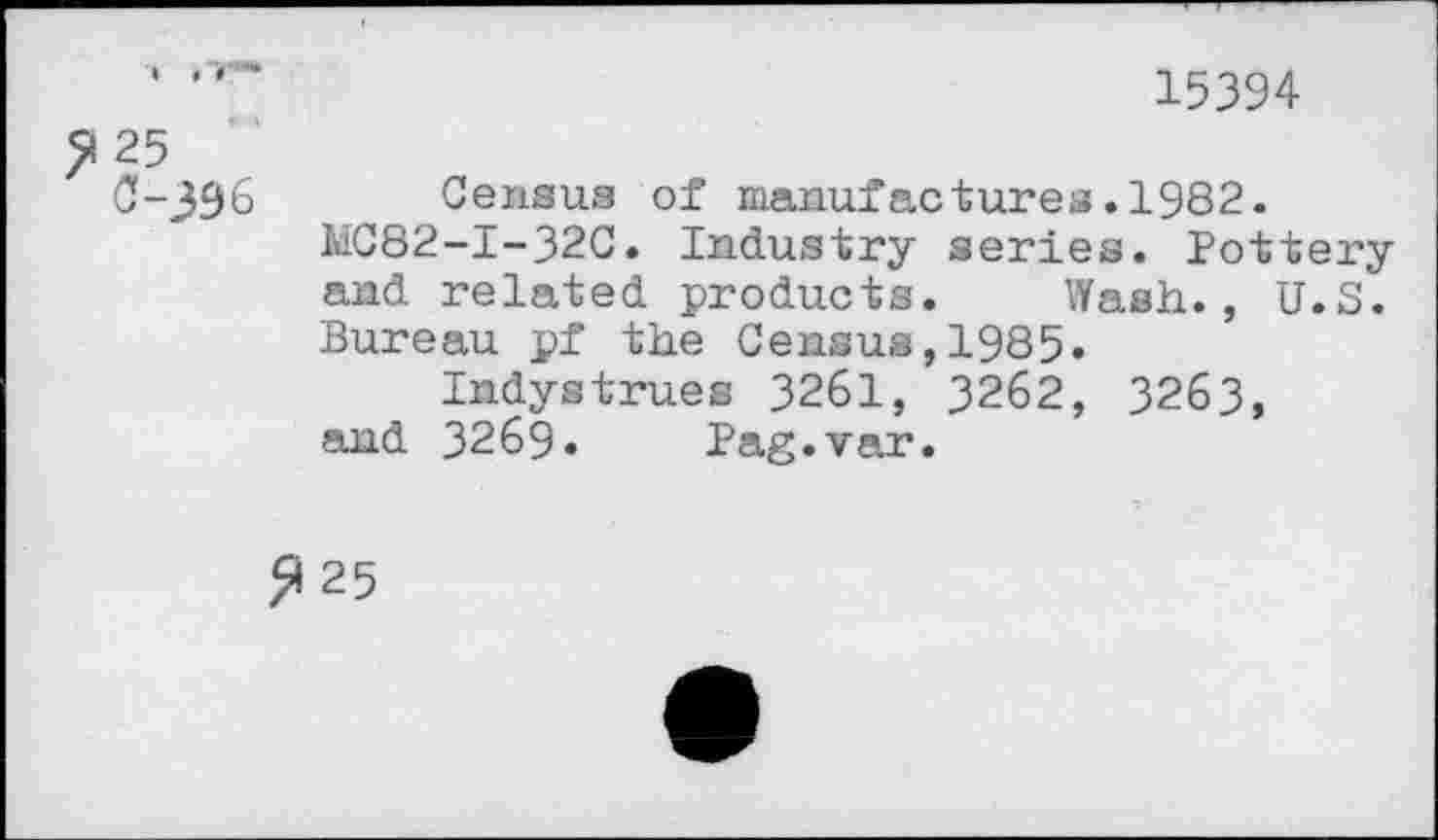 ﻿15394
>125
C-396 Census of manufactures.1982. liC82-I-32C. Industry series. Pottery and related products. Wash., U.S. Bureau pf the Census,1985.
Indystrues 3261, 3262, 3263, and 3269» Pag.var.
>»25